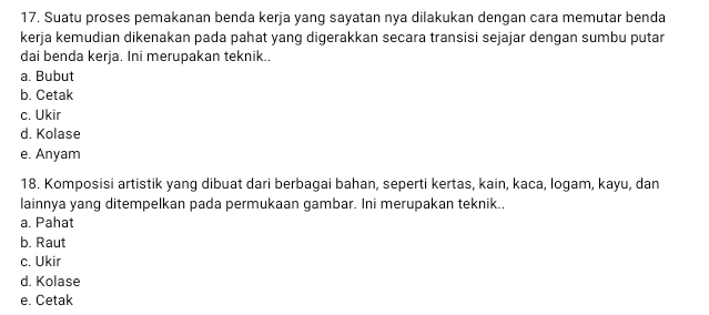 Suatu proses pemakanan benda kerja yang sayatan nya dilakukan dengan cara memutar benda
kerja kemudian dikenakan pada pahat yang digerakkan secara transisi sejajar dengan sumbu putar
dai benda kerja. Ini merupakan teknik..
a. Bubut
b. Cetak
c. Ukir
d. Kolase
e. Anyam
18. Komposisi artistik yang dibuat dari berbagai bahan, seperti kertas, kain, kaca, logam, kayu, dan
lainnya yang ditempelkan pada permukaan gambar. Ini merupakan teknik..
a. Pahat
b. Raut
c. Ukir
d. Kolase
e. Cetak