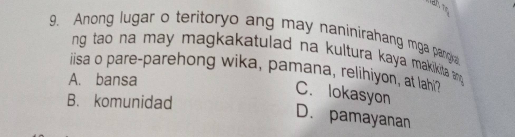 Anong lugar o teritoryo ang may naninirahang mga pangka
ng tao na may magkakatulad na kultura kaya makikita any.
iisa o pare-parehong wika, pamana, relihiyon, at lahi?
A. bansa
C. lokasyon
B. komunidad
D. pamayanan