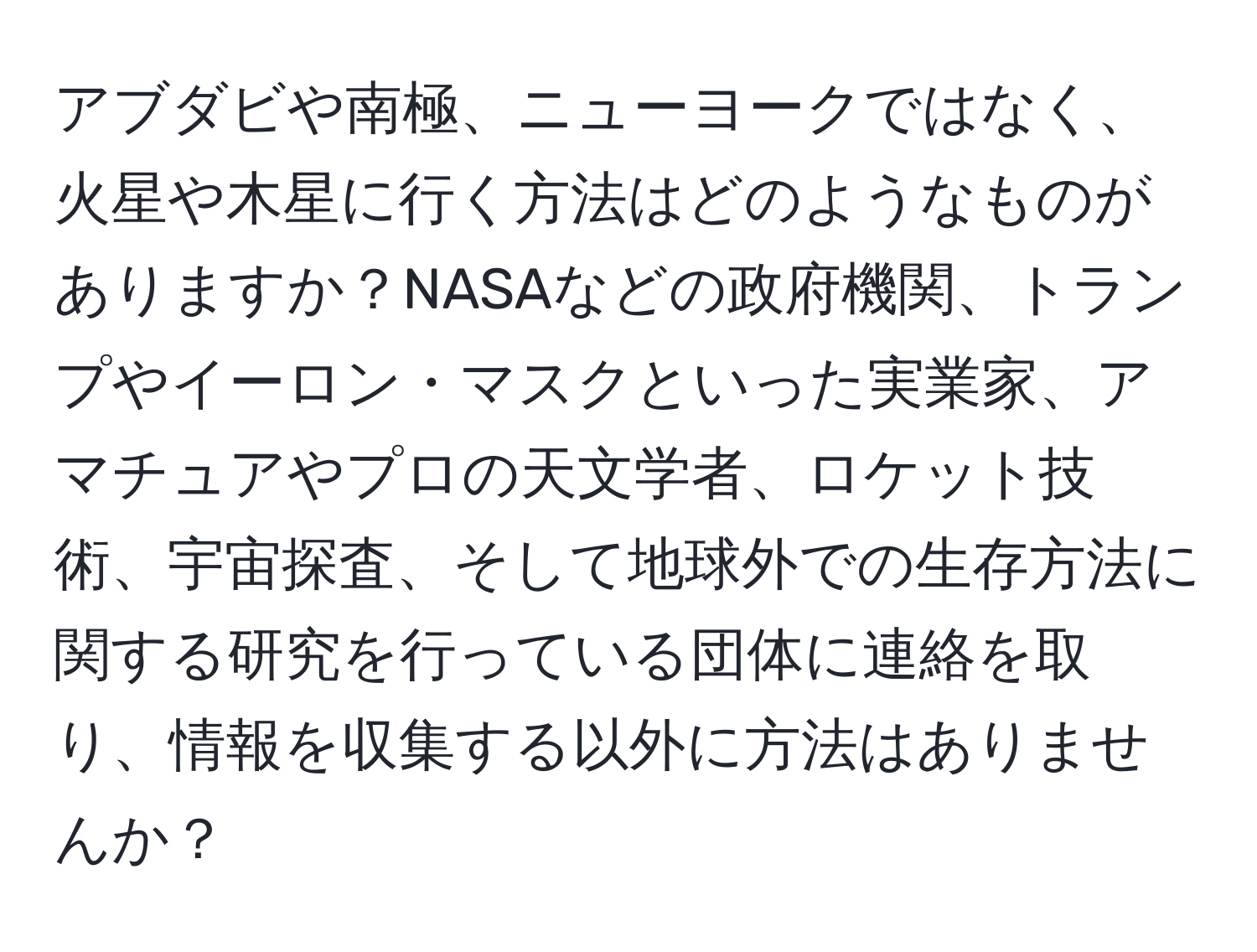 アブダビや南極、ニューヨークではなく、火星や木星に行く方法はどのようなものがありますか？NASAなどの政府機関、トランプやイーロン・マスクといった実業家、アマチュアやプロの天文学者、ロケット技術、宇宙探査、そして地球外での生存方法に関する研究を行っている団体に連絡を取り、情報を収集する以外に方法はありませんか？