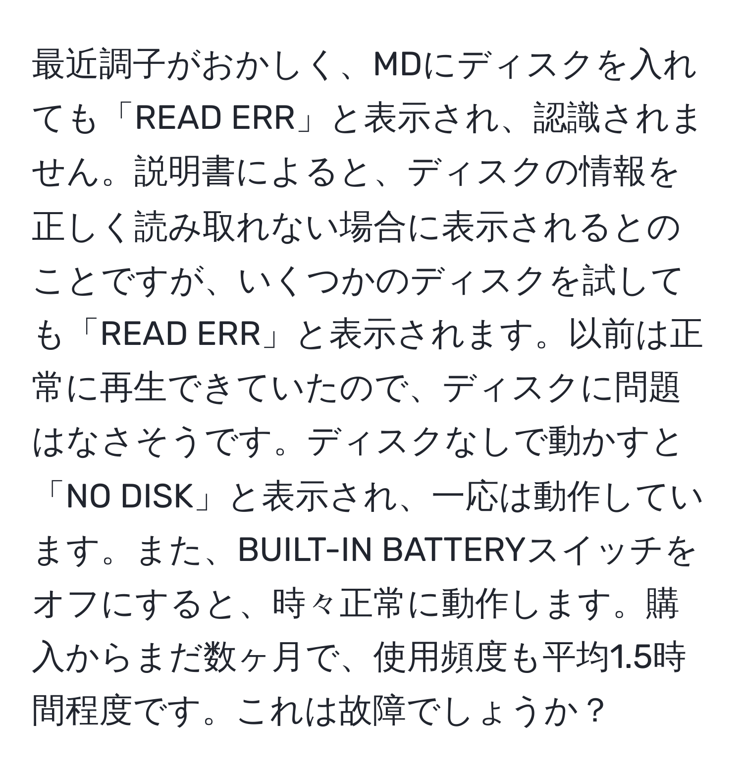 最近調子がおかしく、MDにディスクを入れても「READ ERR」と表示され、認識されません。説明書によると、ディスクの情報を正しく読み取れない場合に表示されるとのことですが、いくつかのディスクを試しても「READ ERR」と表示されます。以前は正常に再生できていたので、ディスクに問題はなさそうです。ディスクなしで動かすと「NO DISK」と表示され、一応は動作しています。また、BUILT-IN BATTERYスイッチをオフにすると、時々正常に動作します。購入からまだ数ヶ月で、使用頻度も平均1.5時間程度です。これは故障でしょうか？