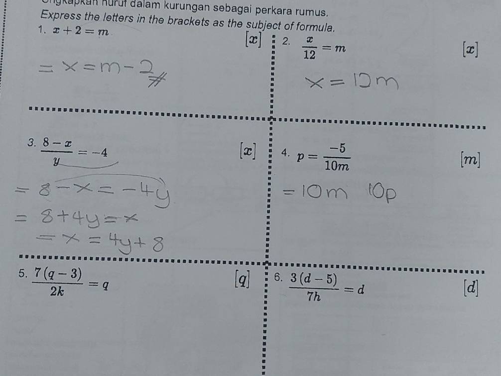 anykapkan Kürüf dalam kurungan sebagai perkara rumus. 
Express the letters in the brackets as the subject of formula. 
1. x+2=m
[x] 2.  x/12 =m
[x] 
3.  (8-x)/y =-4
[x] 4. p= (-5)/10m 
[m] 
5.  (7(q-3))/2k =q [q] 6.  (3(d-5))/7h =d
[d]