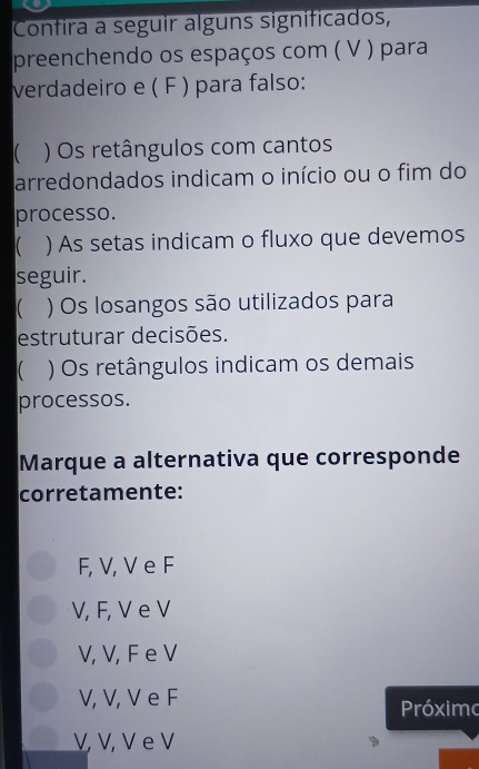 Confira a seguir alguns significados,
preenchendo os espaços com ( V ) para
verdadeiro e ( F ) para falso:
) Os retângulos com cantos
arredondados indicam o início ou o fim do
processo.
) As setas indicam o fluxo que devemos
seguir.
) Os losangos são utilizados para
estruturar decisões.
) Os retângulos indicam os demais
processos.
Marque a alternativa que corresponde
corretamente:
F, V, V e F
V, F, V e V
V, V, F e V
V, V, V e F
Próximo
V, V, V e V