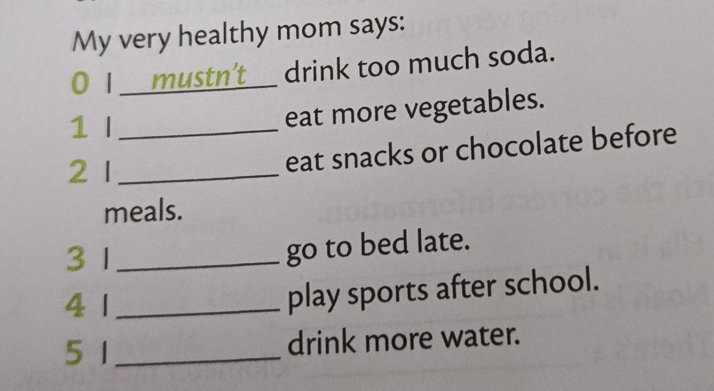 My very healthy mom says: 
0 I mustn't _drink too much soda. 
1 I_ 
eat more vegetables. 
21_ 
eat snacks or chocolate before 
meals. 
3 1_ 
go to bed late. 
4 1_ 
play sports after school. 
51_ 
drink more water.