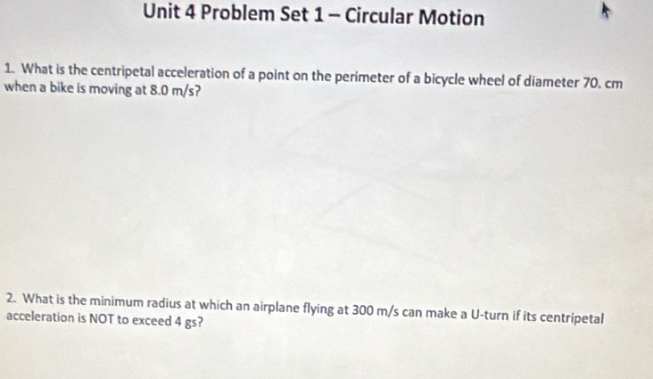 Problem Set 1 - Circular Motion 
1. What is the centripetal acceleration of a point on the perimeter of a bicycle wheel of diameter 70. cm
when a bike is moving at 8.0 m/s? 
2. What is the minimum radius at which an airplane flying at 300 m/s can make a U-turn if its centripetal 
acceleration is NOT to exceed 4 gs?