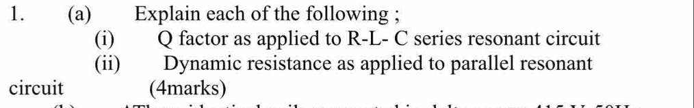 Explain each of the following ; 
(i) Q factor as applied to R-L- C series resonant circuit 
(ii) Dynamic resistance as applied to parallel resonant 
circuit (4marks)