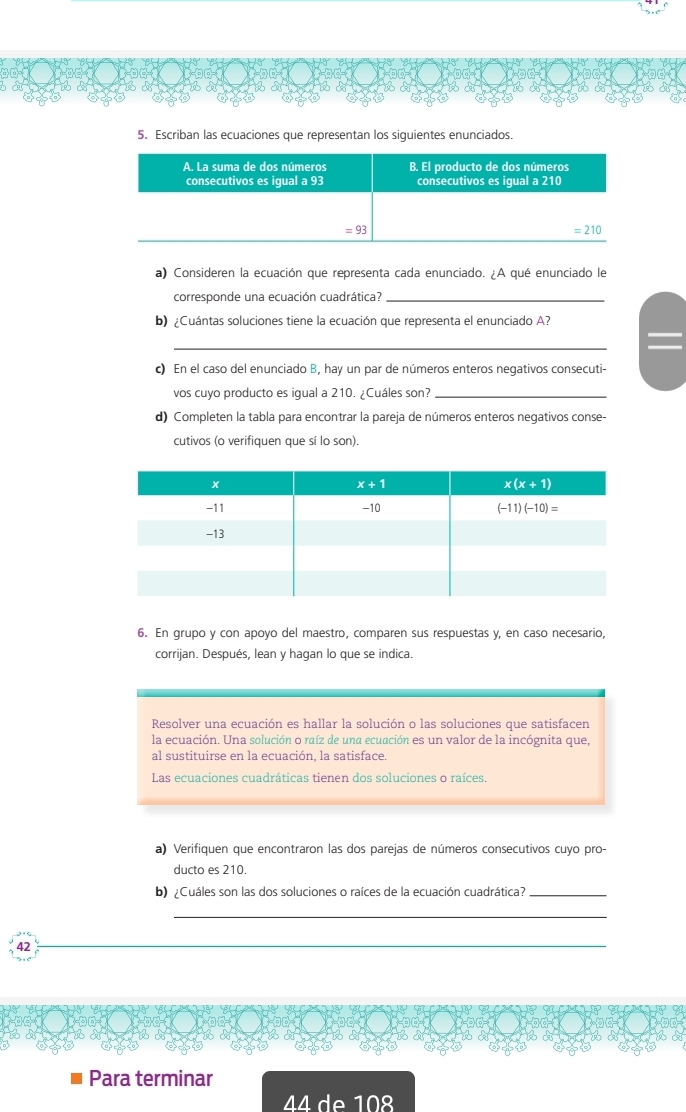 Escriban las ecuaciones que representan los siguientes enunciados
a) Consideren la ecuación que representa cada enunciado. ¿A qué enunciado le
corresponde una ecuación cuadrática?_
b) ¿Cuántas soluciones tiene la ecuación que representa el enunciado A?
_
c) En el caso del enunciado B, hay un par de números enteros negativos consecuti-
vos cuyo producto es igual a 210. ¿Cuáles son?_
d) Completen la tabla para encontrar la pareja de números enteros negativos conse-
cutivos (o verifiquen que sí lo son).
6. En grupo y con apoyo del maestro, comparen sus respuestas y, en caso necesario,
corrijan. Después, lean y hagan lo que se indica.
Resolver una ecuación es hallar la solución o las soluciones que satisfacen
la ecuación. Una solución o raíz de una ecuación es un valor de la incógnita que,
al sustituirse en la ecuación, la satisface.
Las ecuaciones cuadráticas tienen dos soluciones o raíces.
a) Verifiquen que encontraron las dos parejas de números consecutivos cuyo pro-
ducto es 210.
b) ¿Cuáles son las dos soluciones o raíces de la ecuación cuadrática?_
_
42
_
Para terminar
44 de 10º