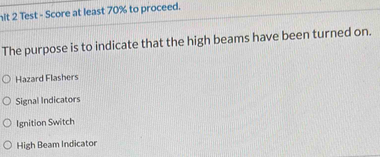 hit 2 Test - Score at least 70% to proceed.
The purpose is to indicate that the high beams have been turned on.
Hazard Flashers
Signal Indicators
Ignition Switch
High Beam Indicator