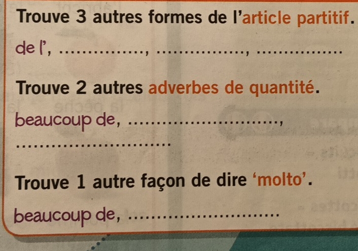 Trouve 3 autres formes de l'article partitif. 
de l', ............ 
Trouve 2 autres adverbes de quantité. 
beaucoup de,_ 
_ 
Trouve 1 autre façon de dire ‘molto’. 
beaucoup de,_