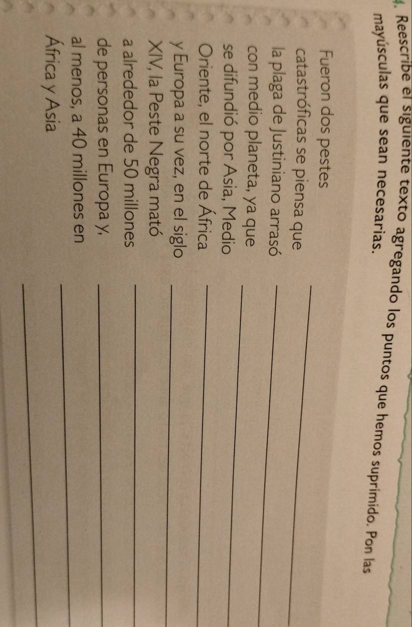 Reescribe el siguiente texto agregando los puntos que hemos suprímido. Pon las 
mayúsculas que sean necesarias. 
_ 
Fueron dos pestes 
catastróficas se piensa que 
la plaga de Justiniano arrasó_ 
con medio planeta, ya que 
se difundió por Asia, Medio 
_ 
Oriente, el norte de África_ 
y Europa a su vez, en el siglo_ 
XIV, la Peste Negra mató 
a alrededor de 50 millones
_ 
de personas en Europa y,_ 
_ 
al menos, a 40 millones en 
_ 
África y Asia 
_