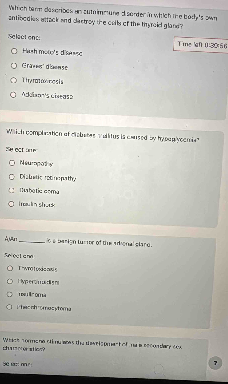 Which term describes an autoimmune disorder in which the body's own
antibodies attack and destroy the cells of the thyroid gland?
Select one: Time left 0:39:56
Hashimoto's disease
Graves' disease
Thyrotoxicosis
Addison's disease
Which complication of diabetes mellitus is caused by hypoglycemia?
Select one:
Neuropathy
Diabetic retinopathy
Diabetic coma
Insulin shock
A/An_ is a benign tumor of the adrenal gland.
Select one:
Thyrotoxicosis
Hyperthroidism
Insulinoma
Pheochromocytoma
Which hormone stimulates the development of male secondary sex
characteristics?
Select one:
?