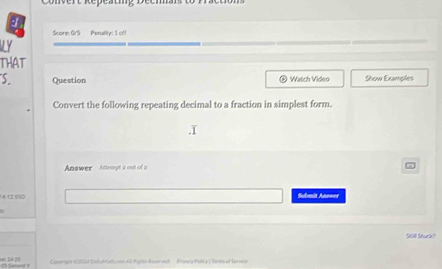 Convert Repeatig De 
Score: 0/5 Penalty: 1 off 

THAT 
S. Question Watch Video Show Examples 
Convert the following repeating decimal to a fraction in simplest form. 
Answer Attempt 2 out of 2 
612 950 Subnit Answer 
Sill Suchh 
Camerigne C2024 Deilaldelican All Piglis Reser ved Provesy Pollcy ) Termsaf Service