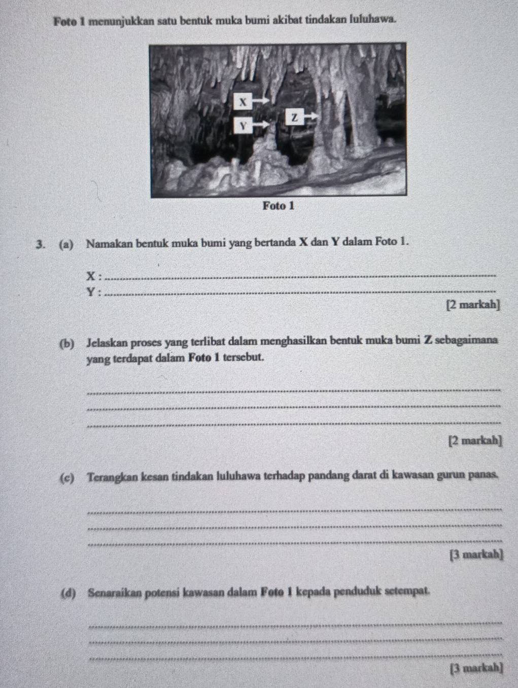 Foto 1 menunjukkan satu bentuk muka bumi akibat tindakan luluhawa. 
3. (a) Namakan bentuk muka bumi yang bertanda X dan Y dalam Foto 1.
X : 
_
Y
_ 
[2 markah] 
(b) Jelaskan proses yang terlibat dalam menghasilkan bentuk muka bumi Z sebagaimana 
yang terdapat dalam Foto 1 tersebut. 
_ 
_ 
_ 
[2 markah] 
(c) Terangkan kesan tindakan luluhawa terhadap pandang darat di kawasan gurun panas. 
_ 
_ 
_ 
[3 markah] 
(d) Senaraikan potensi kawasan dalam Foto 1 kepada penduduk setempat. 
_ 
_ 
_ 
[3 markah]