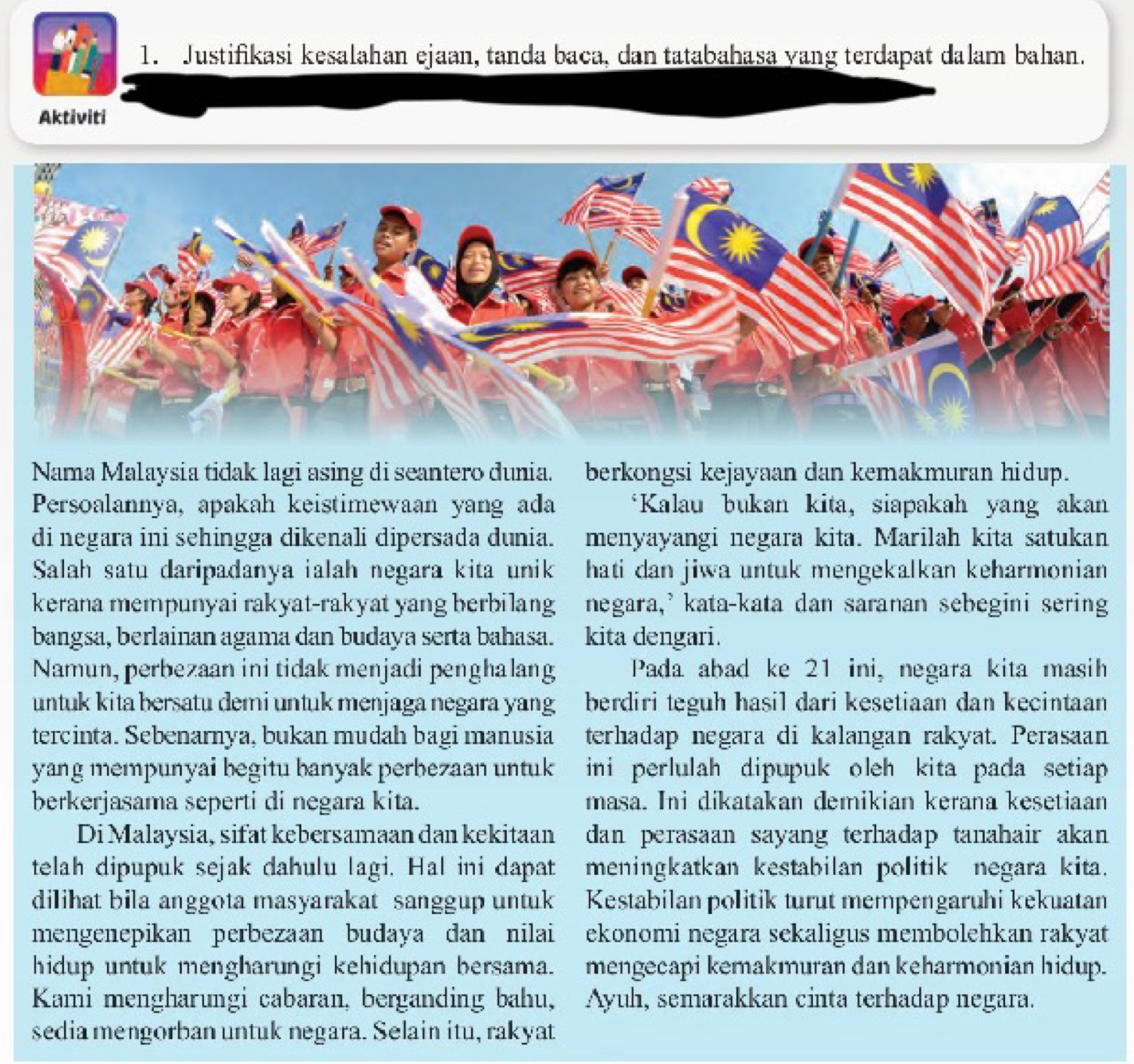 Justifikasi kesalahan ejaan, tanda baca, dan tatabahasa yang terdapat dalam bahan.
Aktiviti
Nama Malaysia tidak lagi asing di seantero dunia. berkongsi kejayaan dan kemakmuran hidup.
Persoalannya, apakah keistimewaan yang ada *Kalau bukan kita, siapakah yang akan
di negara ini sehingga dikenali dipersada dunia. menyayangi negara kita. Marilah kita satukan
Salah satu daripadanya ialah negara kita unik hati dan jiwa untuk mengekalkan keharmonian
kerana mempunyai rakyat-rakyat yang berbilang negara,' kata-kata dan saranan sebegini sering
bangsa, berlainan agama dan budaya serta bahasa. kita dengari.
Namun, perbezaan ini tidak menjadi penghalang Pada abad ke 21 ini, negara kita masih
untuk kita bersatu demi untuk menjaga negara yang berdiri teguh hasil dari kesetiaan dan kecintaan
tercinta. Sebenarnya, bukan mudah bagi manusia terhadap negara di kalangan rakyat. Perasaan
yang mempunyai begitu banyak perbezaan untuk ini perlulah dipupuk oleh kita pada setiap 
berkerjasama seperti di negara kita. masa. Ini dikatakan demikian kerana kesetiaan
Di Malaysia, sifat kebersamaan dan kekitaan dan perasaan sayang terhadap tanahair akan 
telah dipupuk sejak dahulu lagi. Hal ini dapat meningkatkan kestabilan politik negara kita.
dilihat bila anggota masyarakat sanggup untuk Kestabilan politik turut mempengaruhi kekuatan
mengenepikan perbezaan budaya dan nilai ekonomi negara sekaligus membolehkan rakyat
hidup untuk mengharungi kehidupan bersama. mengecapi kemakmuran dan keharmonian hidup.
Kami mengharungi cabaran, berganding bahu, Ayuh, semarakkan cinta terhadap negara.
sedia mengorban untuk negara. Selain itu, rakyat