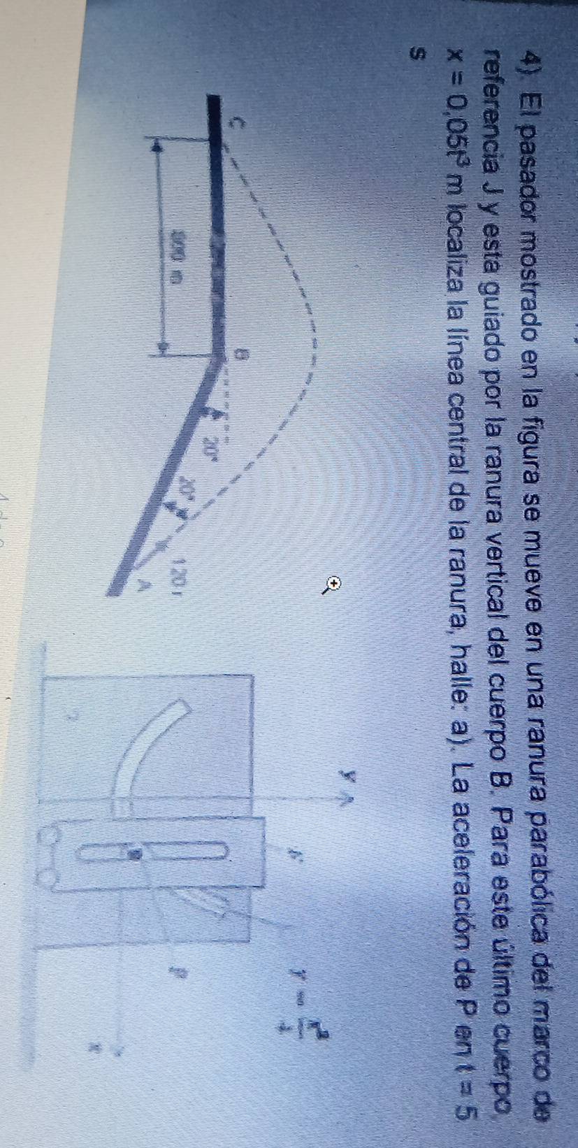 4). El pasador mostrado en la figura se mueve en una ranura parabólica del marco de
referencia J y esta guiado por la ranura vertical del cuerpo B. Para este último cuerpo
x=0.05t^3m localiza la línea central de la ranura, halle: a). La aceleración de P en t=5
s
y
y- x^2/4 