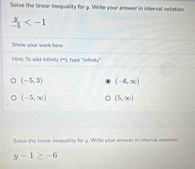 Solve the linear inequality for y. Write your answer in interval notation.
 y/-5 
Show your work here 
Hint: To add infinity (∈fty ) , type “infinity”
(-5,3)
(-6,∈fty )
(-5,∈fty )
(5,∈fty )
Solve the linear inequality for y. Write your answer in interval notation.
y-1≥ -6