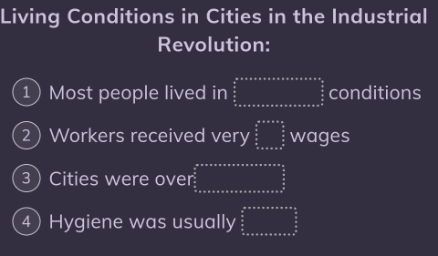 Living Conditions in Cities in the Industrial 
Revolution: 
1) Most people lived in beginarrayr a+^2+a+a+a+a+a+a+a+a+a+a+a+a+a+a=a^2  a/a   b/a  a=a+a+a+a+a+a+a+a+a+a+a+a+a^(frac a)endarray  conditions 
2) Workers received very beginarrayr ana&ass  s/2   s/2  frac n=assofo&e^(frac s)s wages 
3Cities were over beginarrayr a+a+a+a+a+a+a+a+a+a=a=a+ a/a   a/a   a/a  b+a+a+a+a+a+a+a+a+a+a+a=a^(frac a)aendarray
4) Hygiene was usually beginarrayr a+°  a/a   b/a  o