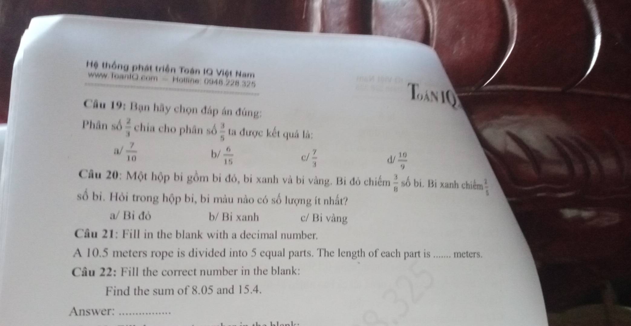 Hệ thống phát triển Toán IQ Việt Nam
www.ToanIQ.com - Hotline: 0948.228.325
Toan i Q
Câu 19: Bạn hãy chọn đáp án đúng:
Phân số  2/3  chia cho phân số  3/5  ta được kết quả là:
a/  7/10 
b  6/15 
c/  7/3 
d/  10/9 
Câu 20: Một hộp bi gồm bi đỏ, bi xanh và bi vàng. Bi đỏ chiếm  3/8  số bi. Bi xanh chiếm  2/5 
số bì. Hỏi trong hộp bi, bi màu nào có số lượng ít nhất?
a/ Bỉ đỏ b/ Bi xanh c/ Bi vàng
Câu 21: Fill in the blank with a decimal number.
A 10.5 meters rope is divided into 5 equal parts. The length of each part is ....... meters.
Câu 22: Fill the correct number in the blank:
Find the sum of 8.05 and 15.4.
Answer:_