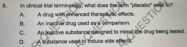 In clinical trial terminology, what does the term "placebo" refer to?
A. A drug with enhanced therapeutic effects.
B. An inactive drug used as a comparison.
C. An inactive substance designed to mimic the drug being tested.
D. A substance used to induce side effects.