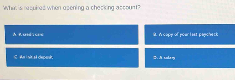 What is required when opening a checking account?
A. A credit card B. A copy of your last paycheck
C. An initial deposit D. A salary