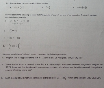 Represent each sum as a single rational nymber. 
a. -14+(- 8/9 ) b. 7+ 1/9  c. -3+(- 3/6 )
completed as an example. Rewrite each of the following to show that the opposite of a sum is the sam of the opposites. Problem 2 has been 
2 -(9+8)=-9+(-8)
-17=-17
3. -( 1/4 +6)
4. -(10+(-6))
5. -((-55)+ 1/2 )
Use your knowledge of rational numbers to answer the following questions. 
6. Meghan said the opposite of the sum of —12 and 4 is 8. Do you agree? Why or why not? 
7. Jolene lost her wallet at the mail. It had $10 in it. When she got home her brother felt sorry for her and gave her
$5,75. Represent this situation with an expression involving rational numbers. What is the overall change in the 
amount of money Jolene has? 
8. Isaiah is completing a math problem and is at the last step: 25-28 1/5 . What is the answer? Show your work