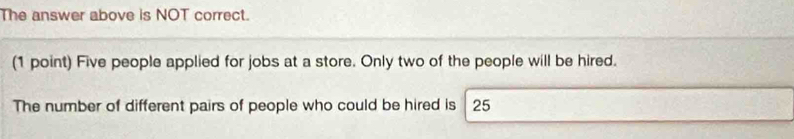 The answer above is NOT correct. 
(1 point) Five people applied for jobs at a store. Only two of the people will be hired. 
The number of different pairs of people who could be hired is 25