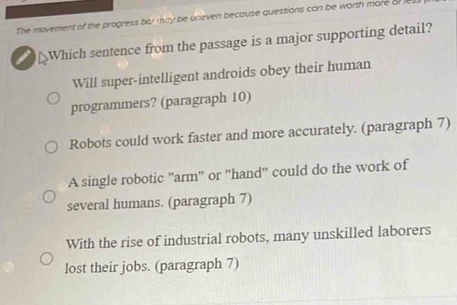 The movement of the progress bar may be uneven because questions can be worth more of les
Which sentence from the passage is a major supporting detail?
Will super-intelligent androids obey their human
programmers? (paragraph 10)
Robots could work faster and more accurately. (paragraph 7)
A single robotic "arm" or "hand" could do the work of
several humans. (paragraph 7)
With the rise of industrial robots, many unskilled laborers
lost their jobs. (paragraph 7)