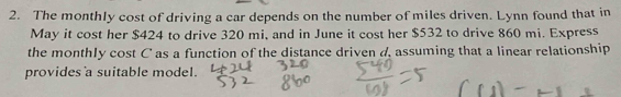 The monthly cost of driving a car depends on the number of miles driven. Lynn found that in 
May it cost her $424 to drive 320 mi, and in June it cost her $532 to drive 860 mi. Express 
the monthly cost C as a function of the distance driven d, assuming that a linear relationship 
provides a suitable model.