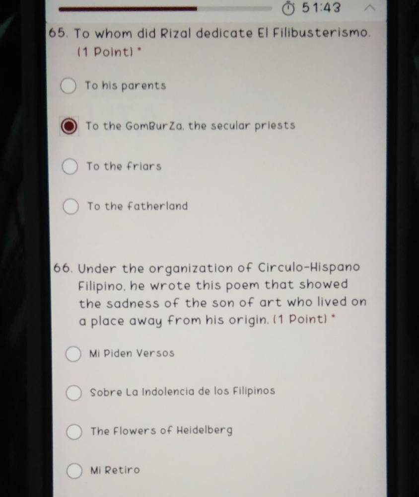 51:43 
65. To whom did Rizal dedicate El Filibusterismo.
(1 Point) *
To his parents
To the GomBurZa, the secular priests
To the friars
To the fatherland
66. Under the organization of Circulo-Hispano
Filipino, he wrote this poem that showed
the sadness of the son of art who lived on
a place away from his origin. (1 Point) *
Mi Piden Versos
Sobre La Indolencia de los Filipinos
The Flowers of Heidelberg
Mi Retiro