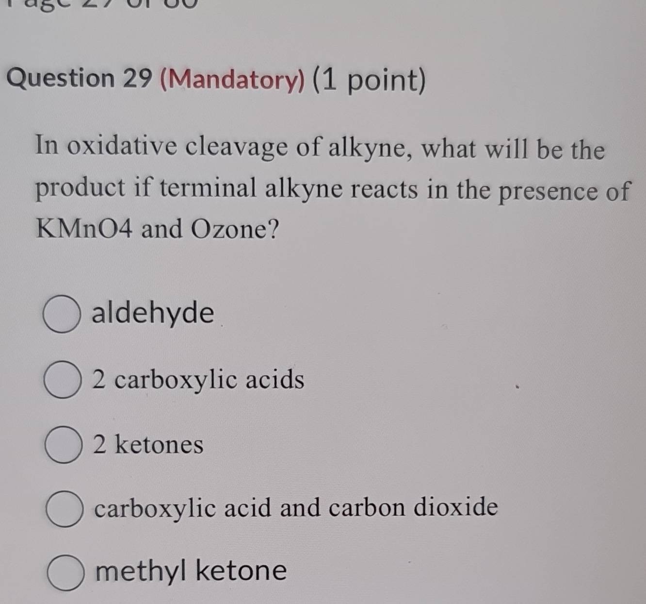 (Mandatory) (1 point)
In oxidative cleavage of alkyne, what will be the
product if terminal alkyne reacts in the presence of
KMnO4 and Ozone?
aldehyde
2 carboxylic acids
2 ketones
carboxylic acid and carbon dioxide
methyl ketone