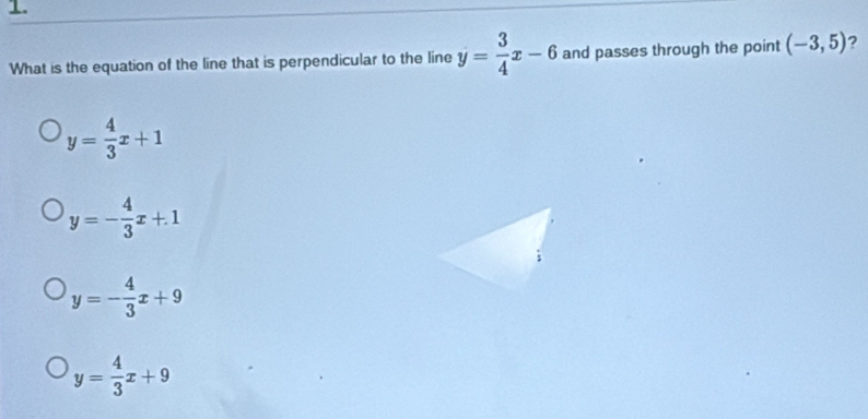 What is the equation of the line that is perpendicular to the line y= 3/4 x-6 and passes through the point (-3,5) ?
y= 4/3 x+1
y=- 4/3 x+1
y=- 4/3 x+9
y= 4/3 x+9