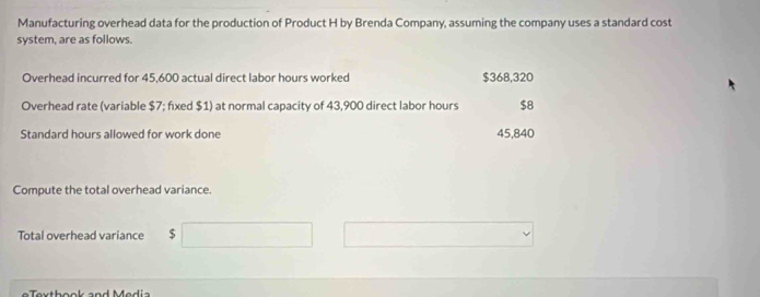 Manufacturing overhead data for the production of Product H by Brenda Company, assuming the company uses a standard cost 
system, are as follows. 
Overhead incurred for 45,600 actual direct labor hours worked $368,320
Overhead rate (variable $7; fixed $1) at normal capacity of 43,900 direct labor hours $8
Standard hours allowed for work done 45,840
Compute the total overhead variance. 
Total overhead variance $
e e x th ook and M edia