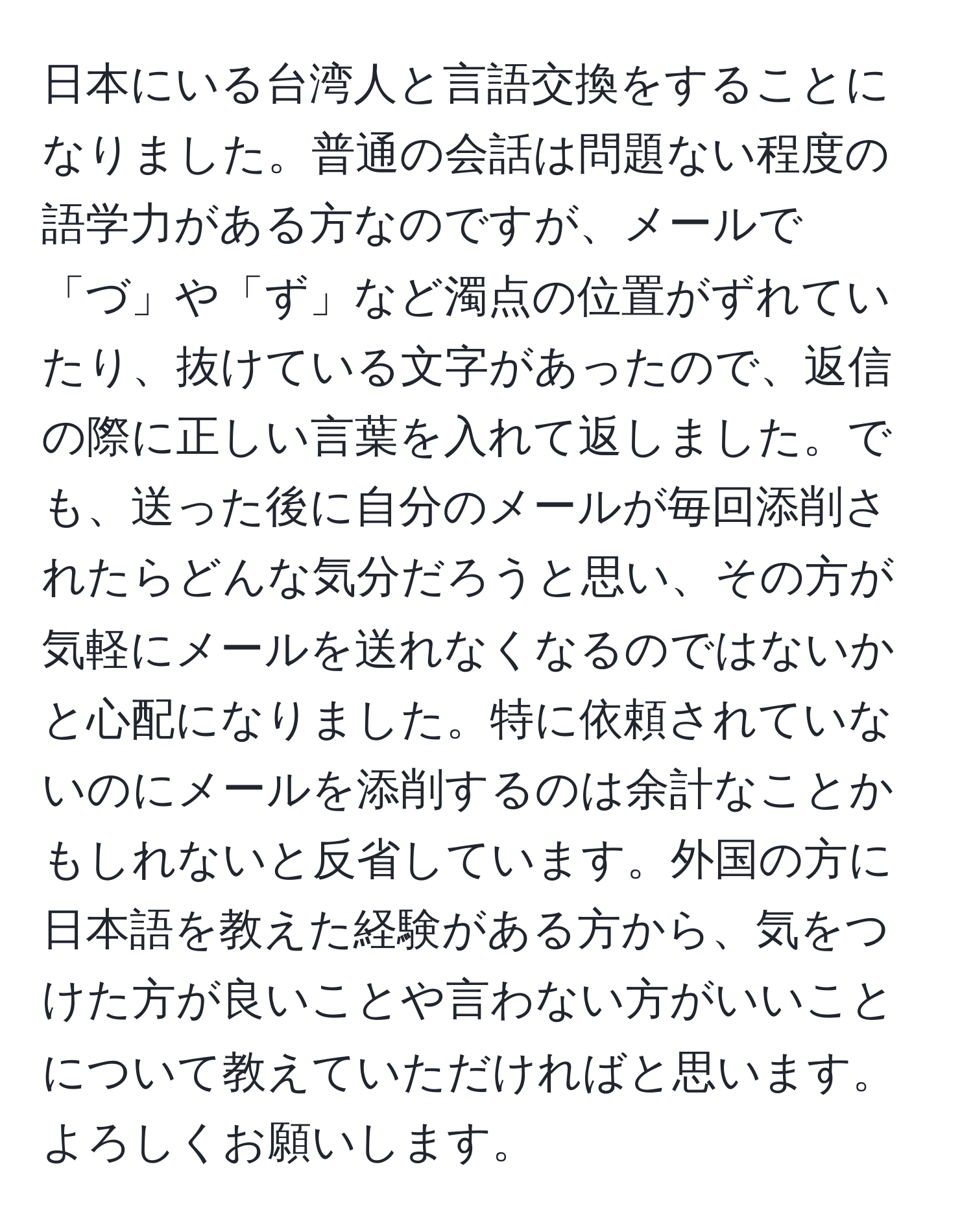 日本にいる台湾人と言語交換をすることになりました。普通の会話は問題ない程度の語学力がある方なのですが、メールで「づ」や「ず」など濁点の位置がずれていたり、抜けている文字があったので、返信の際に正しい言葉を入れて返しました。でも、送った後に自分のメールが毎回添削されたらどんな気分だろうと思い、その方が気軽にメールを送れなくなるのではないかと心配になりました。特に依頼されていないのにメールを添削するのは余計なことかもしれないと反省しています。外国の方に日本語を教えた経験がある方から、気をつけた方が良いことや言わない方がいいことについて教えていただければと思います。よろしくお願いします。