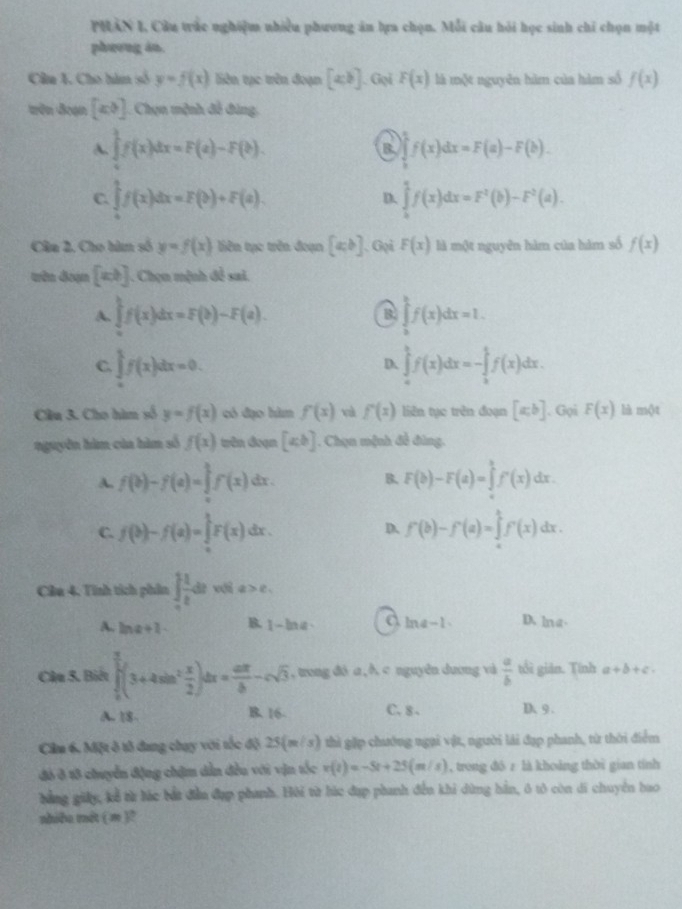 PHAN I, Câu trắc nghiệm nhiều phương ăn bựa chọn. Mỗi câu hỏi học sinh chỉ chọn một
pheong an.
Câa 1. Cho hàm số y=f(x) liên tạc trên đoạn [xb]. Gọi F(x) là một nguyên hàm của hàm số f(x)
trên đoạn [x,y] Chọn mệnh đễ đùng,
A. ∈tlimits _0^(1f(x)dx=F(a)-F(b). B. ∈tlimits _b^1f(x)dx=F(a)-F(b).
C. ∈tlimits _0^1f(x)dx=F(b)+F(a). ∈tlimits _b^1f(x)dx=F^2)(b)-F^2(a).
D.
Câa 2. Cho hàm số y=f(x) liên tục trên đoạn [a,b] 、 Gọi F(x) là một nguyên hàm của hàm số f(x)
wên đoạn [xb]. Chọn mệnh đề sai.
A. ∈tlimits _a^(bf(x)dx=F(b)-F(a). ∈tlimits _a^bf(x)dx=1.
B
C. ∈tlimits _a^1f(x)dx=0. ∈tlimits _a^bf(x)dx=-∈tlimits _b^1f(x)dx.
D.
Câu 3. Cho hàm số y=f(x) có đạo hàm f(x) và f'(x) liên tục trên đoạn [a,b]. Gọi F(x) là một
nguyên hàm của hàm số f(x) trên đoạn [ab]. Chọn mệnh đề đùng.
A. f(b)-f(a)=∈tlimits _a^1f(x) dr. B. F(b)-F(a)=∈tlimits _a^bf'(x)dx.
C. f(b)-f(a)=∈tlimits _a^1F(x)dx. f'(b)-f'(a)=∈tlimits _a^bf'(x)dx.
D.
Câu 4. Tinh tích phân ∈t _0)t 1/t dtv(ta>e,
A. ln a+l B. 1-ln a a ln a-1 D, ln a·
Câu 5. Biết ∈tlimits _0^((frac π)2)(3+4sin^2 x/2 )dx= aπ /b -csqrt(3) , trong dó a,∧ c nguyên duơng và  a/b  tổi giān. Tính a+b+c.
A. 18- B. 16. C. 8 . D 9.
Cầm 6. Một ô tổ dang chay với tốc độ 25(m/s) thì gặp chướng ngại vật, người lái đạp phanh, từ thời điểm
đó ô 18 chuyển động chậm dẫn đều với vận tốc v(t)=-5t+25(m/s) , trong đô z là khoảng thời gian tính
bằng giảy, kể từ lác bắt đầu đạp phanh. Hội từ húc đạp phanh đến khi dừng hằn, ô tô còn di chuyển hao
nhiều mot ( m )?