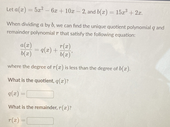 Let a(x)=5x^2-6x+10x-2 , and b(x)=15x^3+2x. 
When dividing a by b, we can fnd the unique quotient polynomial q and 
remainder polynomial γ that satisfy the following equation:
 a(x)/b(x) =q(x)+ r(x)/b(x) . 
where the degree of r(x) is less than the degree of b(x). 
What is the quotient, q(x) ?
q(x)=
What is the remainder, r(x) ?
r(x)=□