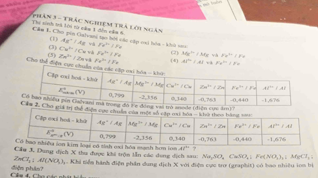 phân 3 - Trác nghiệM trả lời ngân
Thí sinh trà lời từ câu 1 đến câu 6.
Câu 1. Cho pin Galvani tạo bởi các cặp oxi hóa - khử sau:
(1) Ag^+/Ag và Fe^(2+)/Fe
(3) Cu^(2+)/Cu và Fe^(2+)/Fe
(2) Mg^(2+)/Mg và Fe^(2+)/Fe
(5) Zn^(2+)/Zn Fe^(2+)/Fe
(4) Al^(3+)/Al vù Fe^(2+)/Fe
Cho thế điệ
ode 
tr
?
Câu 3. Dung dịch X thu được khi trộn lẫn các dung dịch sau: Na_2SO_4CuSO_4;Fe(NO_3)_3;MgCl_2;
ZnCl_2;Al(NO_3)_3. Khi tiến hành điện phân dung dịch X với điện cực trơ (graphit) có bao nhiêu ion bị
điện phân?
Câu 4, Cho các phát hi