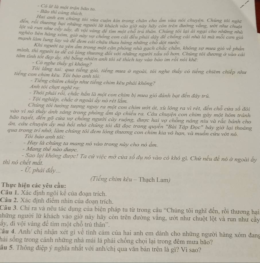 Cỏ lẽ là một trận bão to.
- Bão thì càng thích.
Hai anh em chúng tôi vừa cuộn kin trong chăn cho ấm vừa nói chuyện. Chúng tôi nghĩ
đến, rồi thương hại những người lữ khách vào giờ này hãy còn trên đường vắng, ướt như chuột
lột và run như cây sây, đi vội vàng để tìm một chỗ trú thân. Chúng tôi lại ái ngại cho những nhà
nghèo bên hàng xóm, giờ này vợ chồng con cái đều phái dây để chồng cái nhà lá mà mỗi cơn gió
mạnh làm lưng lay và để đem cái chậu thau hứng những chỗ dột nước.
Khi người ta yên ấm trong một cấn phòng nhà gạch chắc chắn, không sợ mưa gió vhat e phản
mình, thì người ta dễ có lòng thương đổi với những người xấu số hơn. Chúng tôi đương ở vào cái
tâm tình tốt đẹp ấy, thì bỏng nhiên anh tôi sẽ thích tay vào báo im rồi nói khẽ:
- Có nghe thây gì không?
Tôi lắng tai: qua tiếng gió, tiếng mưa ở ngoài, tôi nghe thấy có tiếng chiêm chiếp như
tiếng con chim kêu. Tôi bào anh tôi:
- Tiếng chiêm chiếp như tiếng chim kêu phải không?
Anh tôi chợt nghĩ ra:
- Thôi phải rồi, chắc hắn là một con chim bị mưa gió đánh bạt đến đây trú.
- Tội nghiệp, chắc ở ngoài ấy nó rét lắm.
Chúng tôi tưởng tượng ngay ra một con chim ướt át, xù lông ra vì rét, đến chỗ cửa số đòi
vào vì nó thấy ánh sáng trong phòng ấm áp chiếu ra. Câu chuyện con chim gảy một hôm tránh
bão tuyết, đến gõ cửa vợ chồng người cày ruộng, được hai vợ chồng nâng niu và rắc bánh cho
ăn, câu chuyện ấy mà hồi nhỏ chúng tôi đã đọc trong quyển "Bài Tập Đọc" bây giờ lại thoáng
qua trong trí nhớ, làm chúng tôi đem lòng thương con chim kia vô hạn, và muốn cứu vớt nó.
Tôi bảo anh tôi:
- Hay là chúng ta mang nó vào trong này cho nó ẩm.
- Mang thế nào được.
- Sao lại không được! Ta cứ việc mở cửa sổ dụ nó vào có khó gì. Chứ nếu đề nó ở ngoài ấy
thì nó chết mất.
- Ủ, phải đẩy ...
(Tiếng chim kêu - Thạch Lam)
Thực hiện các yêu cầu:
Câu 1. Xác định ngôi kể của đoạn trích.
Câu 2. Xác định điểm nhìn của đoạn trích.
Câu 3. Chỉ ra và nêu tác dụng của biện pháp tu từ trong câu “Chúng tôi nghĩ đến, rồi thương hại
những người lữ khách vào giờ này hãy còn trên đường văng, ướt như chuột lột và run như cầy
ấy, đi vội vàng để tìm một chỗ trú thân''.
Câu 4. Anh/ chị nhận xét gì về tình cảm của hai anh em dành cho những người hàng xóm đang
sải sống trong cảnh những nhà mái lá phải chồng chọi lại trong đêm mưa bão?
ầu 5. Thông điệp ý nghĩa nhất với anh/chị qua văn bản trên là gì? Vì sao?