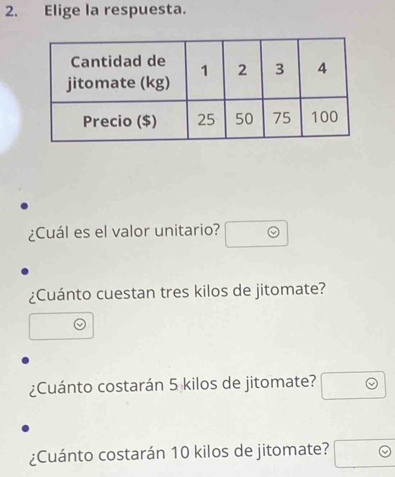 Elige la respuesta. 
¿Cuál es el valor unitario? □ odot 
¿Cuánto cuestan tres kilos de jitomate? 
□  
□  
¿Cuánto costarán 5 kilos de jitomate? □ odot 
¿Cuánto costarán 10 kilos de jitomate? □ odot 