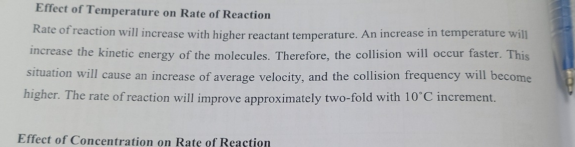 Effect of Temperature on Rate of Reaction 
Rate of reaction will increase with higher reactant temperature. An increase in temperature will 
increase the kinetic energy of the molecules. Therefore, the collision will occur faster. This 
situation will cause an increase of average velocity, and the collision frequency will become 
higher. The rate of reaction will improve approximately two-fold with 10°C increment. 
Effect of Concentration on Rate of Reaction