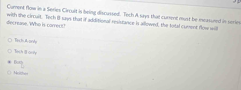 Current flow in a Series Circuit is being discussed. Tech A says that current must be measured in series
with the circuit. Tech B says that if additional resistance is allowed, the total current flow will
decrease. Who is correct?
Tech A only
Tech B only
Both
Neither