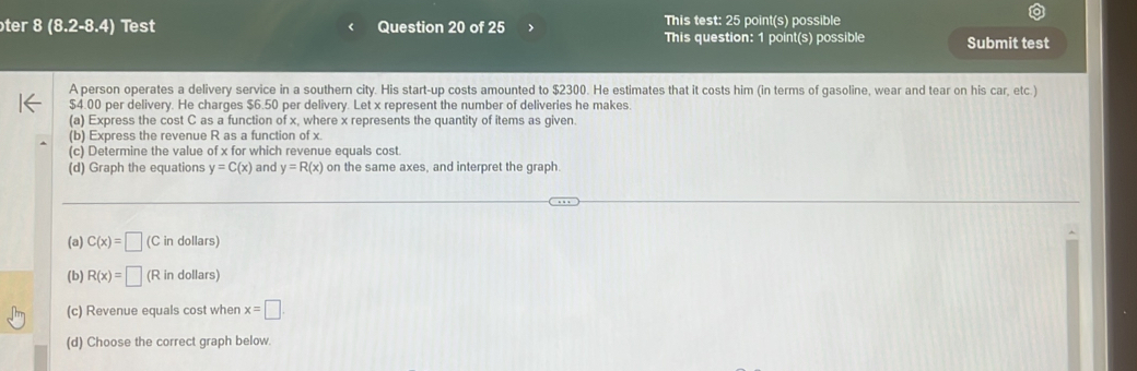 ter 8 (8.2-8.4 ) Test Question 20 of 25 This test: 25 point(s) possible 
This question: 1 point(s) possible Submit test 
A person operates a delivery service in a southern city. His start-up costs amounted to $2300. He estimates that it costs him (in terms of gasoline, wear and tear on his car, etc.)
$4.00 per delivery. He charges $6.50 per delivery. Let x represent the number of deliveries he makes. 
(a) Express the cost C as a function of x, where x represents the quantity of items as given. 
(b) Express the revenue R as a function of x. 
(c) Determine the value of x for which revenue equals cost 
(d) Graph the equations y=C(x) and y=R(x) on the same axes, and interpret the graph. 
(a) C(x)=□ (C in dollars) 
(b) R(x)=□ (R in dollars) 
(c) Revenue equals cost wher x=□. 
(d) Choose the correct graph below.