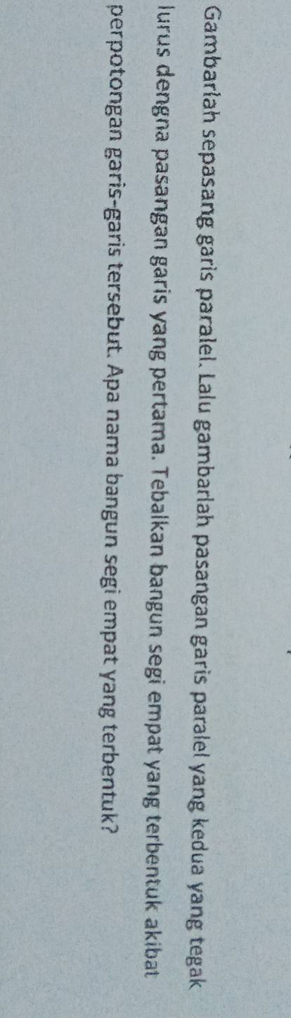 Gambarlah sepasang garis paralel. Lalu gambarlah pasangan garis paralel yang kedua yang tegak 
lurus dengna pasangan garis yang pertama. Tebalkan bangun segi empat yang terbentuk akibat 
perpotongan garis-garis tersebut. Apa nama bangun segi empat yang terbentuk?