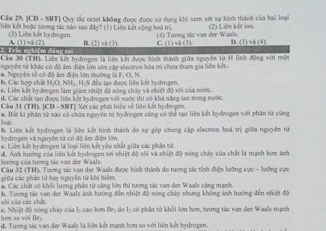 [CD - SBT] Quy tắc octet không được được sử dụng khi xem xét sự hình thành của hai loại
liên kết hoặc tương tác nào sau đây? (1) Liên kết cộng hoá trị. (2) Liên kết ion.
(3) Liên kết hydrogen. (4) Tương tác van der Waals.
A. (1) và (2). B. (2) và (3). C. (1) và (3). D. (3) và (4).
2. Trắc nghiệm đúng sai
Câu 30 (TH). Liên kết hydrogen là liên kết được hình thành giữa nguyên tử H linh động với một
nguyên tử khác có độ âm điện lớn còn cặp electron hóa trị chưa tham gia liên kết.-
a. Nguyên tố có độ âm điện lớn thường là F, O, N.
b. Các hợp chất H_2O,NH_3,H_2S đều tạo được liên kết hydrogen.
c. Liên kết hydrogen làm giảm nhiệt độ nóng chảy và nhiệt độ sôi của nước.
d. Các chất tạo được liên kết hydrogen với nước thì có khả năng tan trong nước.
Câu 31 (TH). [CD - SBT] Xét các phát biểu về liên kết hydrogen.
a. Bất kỉ phân tử nào có chứa nguyên tử hydrogen cũng có thể tạo liên kết hydrogen với phân tử cùng
loại.
b. Liên kết hydrogen là liên kết hình thành do sự góp chung cặp electron hoá trị giữa nguyên tử
hydrogen và nguyên tử có độ âm điện lớn.
c. Liên kết hydrogen là loại liên kết yếu nhất giữa các phân tử.
d. Ảnh hưởng của liên kết hydrogen tới nhiệt độ sôi và nhiệt độ nóng chảy của chất là mạnh hơn ảnh
hưởng của tương tác van der Waals.
Câu 32 (TH). Tương tác van der Waals được hình thành do tương tác tĩnh điện lưỡng cực - lưỡng cực
giữa các phân tử hay nguyên tử khí hiểm.
á. Các chất có khối lượng phân tử càng lớn thì tương tác van der Waals càng mạnh.
b. Tương tác van der Waals ảnh hưởng đến nhiệt độ nóng chảy nhưng không ảnh hưởng đến nhiệt độ
sôi của các chất.
c. Nhiệt độ nóng chảy của I_2 cao hơn Br_2 do I_2 có phân tử khối lớn hơn, tương tác van der Waals mạnh
hơn so với Br_2.
d. Tương tác van der Waals là liên kết mạnh hơn so với liên kết hydrogen.