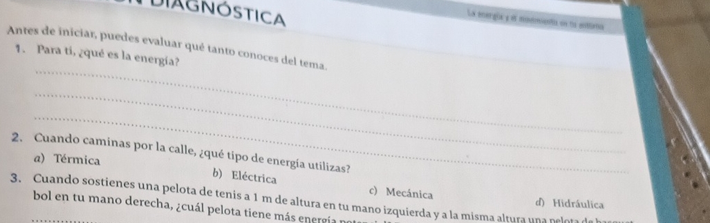 DIAGNÓSTICA
La energüa y el moementa en la enttirio
Antes de iniciar, puedes evaluar qué tanto conoces del tema.
_
1. Para ti, ¿qué es la energía?
_
_
2. Cuando caminas por la calle, ¿qué tipo de energía utilizas?
a) Térmica
b) Eléctrica c) Mecánica
3. Cuando sostienes una pelota de tenis a 1 m de altura en tu mano izquierda y a la misma altura un a n ele
d) Hidráulica
bol en tu mano derecha, ¿cuál pelota tiene más energía