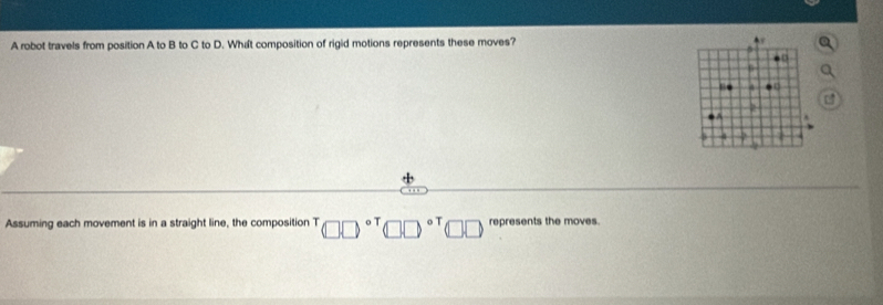 A robot travels from position A to B to C to D. What composition of rigid motions represents these moves? 
n 
. 
2 
Assuming each movement is in a straight line, the composition T □ □^((circ)^(T□ □ ^circ)^T)□ □ □ □ represents the moves.