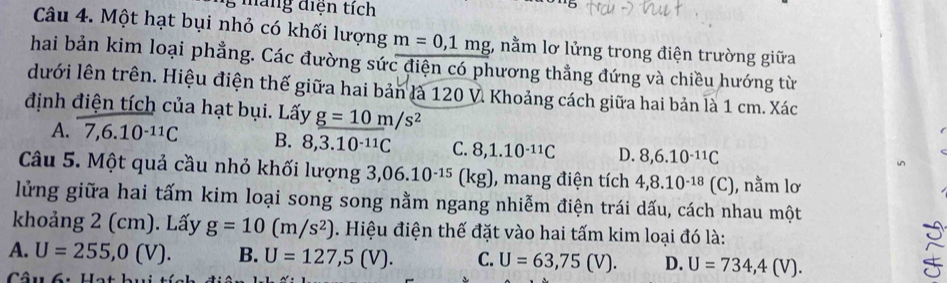 máng diện tích
Câu 4. Một hạt bụi nhỏ có khối lượng m=0,1mg;, nằm lơ lửng trong điện trường giữa
hai bản kim loại phẳng. Các đường sức điện có phương thẳng đứng và chiều hướng từ
dưới lên trên. Hiệu điện thế giữa hai bản là 120 V. Khoảng cách giữa hai bản là 1 cm. Xác
định điện tích của hạt bụi. Lấy g=10m/s^2
A. 7, 6.10^(-11)C B. 8, 3.10^(-11)C C. 8, 1.10^(-11)C D. 8, 6.10^(-11)C
Câu 5. Một quả cầu nhỏ khối lượng 3,06.10^(-15) (kg), mang điện tích 4,8.10^(-18)(C) 1, nằm lơ
lửng giữa hai tấm kim loại song song nằm ngang nhiễm điện trái dấu, cách nhau một
khoảng 2 (cm). Lấy g=10(m/s^2). Hiệu điện thế đặt vào hai tấm kim loại đó là:
A. U=255,0(V). B. U=127,5(V). C. U=63,75(V). D. U=734,4(V). 
Câu 6u Hạ t