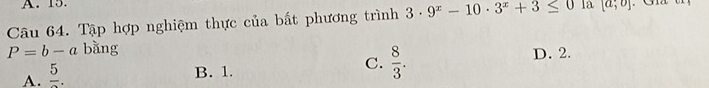 15.
Câu 64. Tập hợp nghiệm thực của bất phương trình 3· 9^x-10· 3^x+3≤ 0 la [a;o]
P=b-a bằng
A. frac 5.
C.  8/3 .
B. 1. D. 2.