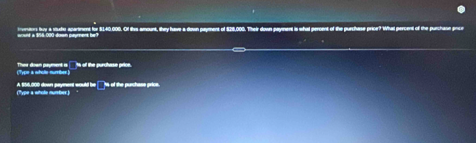 Investors buy a studio apartment for $140,000. Of this amount, they have a down payment of $28,000. Their down payment is what percent of the purchase price? What percent of the purchase price 
would a $56,000 down payment be? 
Their down payment is □ % of the purchase price. 
(Type a whole number.) 
A $56,000 down payment would be % of the purchase price. 
□ 
(Type a whole number.)