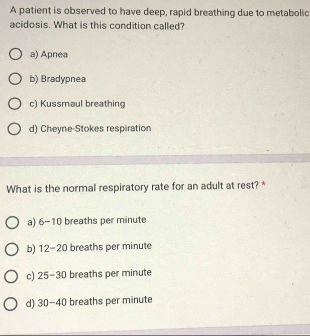 A patient is observed to have deep, rapid breathing due to metabolic
acidosis. What is this condition called?
a) Apnea
b) Bradypnea
c) Kussmaul breathing
d) Cheyne-Stokes respiration
What is the normal respiratory rate for an adult at rest? *
a) 6-10 breaths per minute
b) 12-20 breaths per minute
c) 25-30 breaths per minute
d) 30-40 breaths per minute