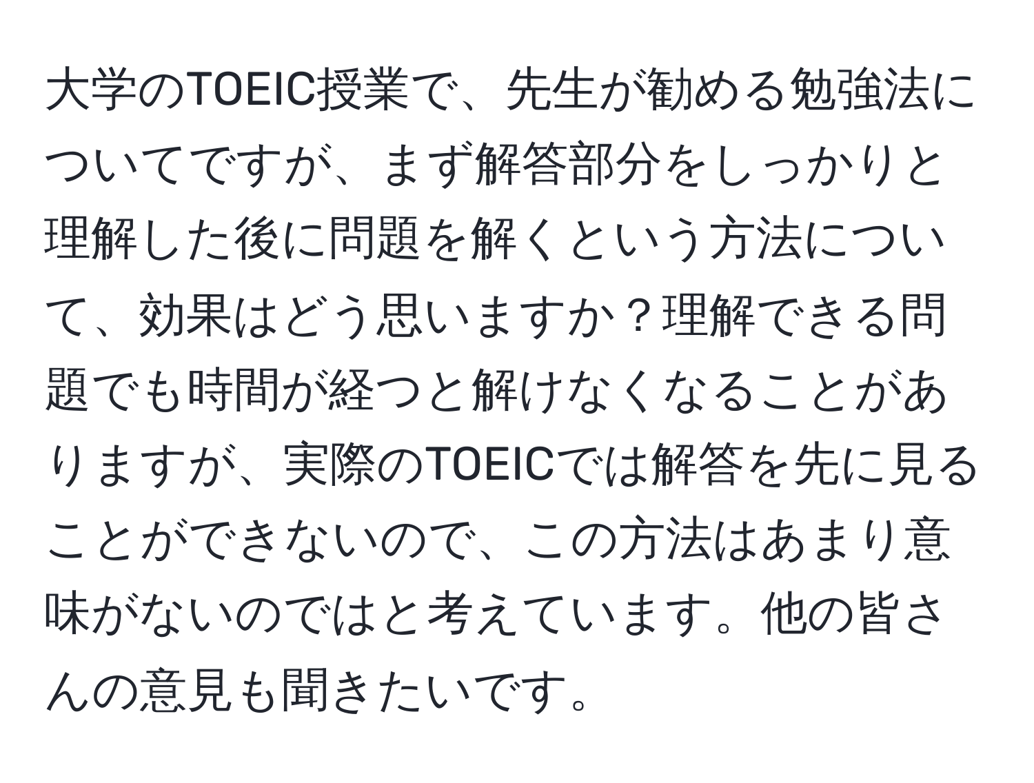 大学のTOEIC授業で、先生が勧める勉強法についてですが、まず解答部分をしっかりと理解した後に問題を解くという方法について、効果はどう思いますか？理解できる問題でも時間が経つと解けなくなることがありますが、実際のTOEICでは解答を先に見ることができないので、この方法はあまり意味がないのではと考えています。他の皆さんの意見も聞きたいです。