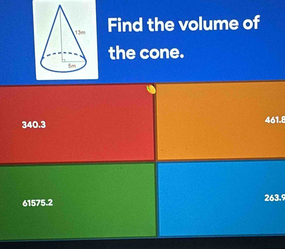 Find the volume of
the cone.
340.3
461.8
61575.2
263.9